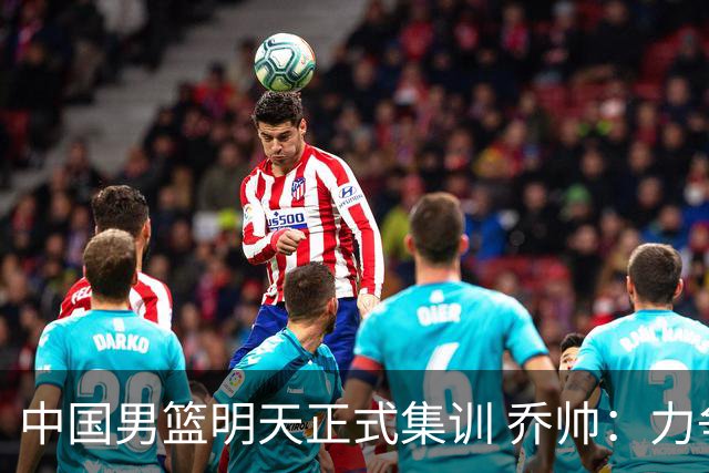 中国男篮明天正式集训 乔帅：力争奥运会门票